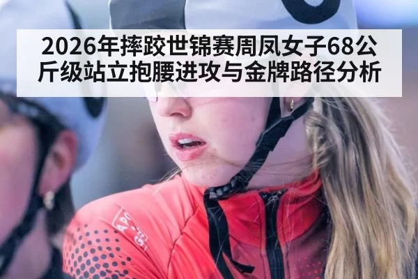 2026年摔跤世锦赛周凤女子68公斤级站立抱腰进攻与金牌路径分析